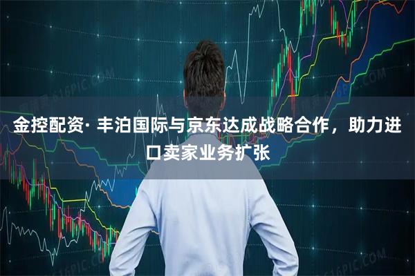 金控配资· 丰泊国际与京东达成战略合作，助力进口卖家业务扩张