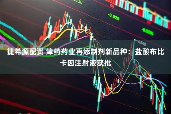 捷希源配资 津药药业再添制剂新品种：盐酸布比卡因注射液获批