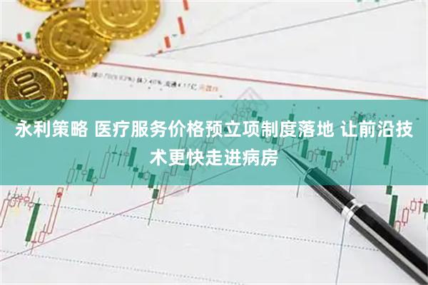 永利策略 医疗服务价格预立项制度落地 让前沿技术更快走进病房