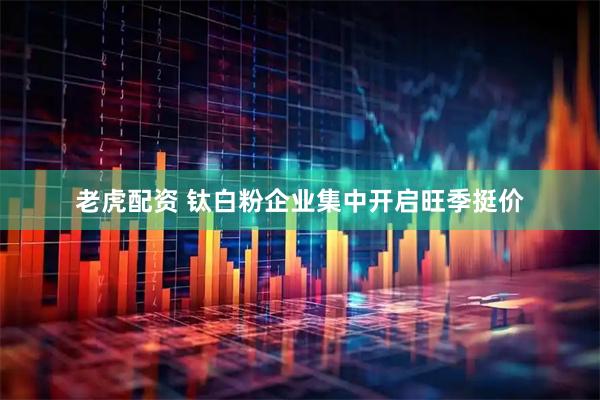 老虎配资 钛白粉企业集中开启旺季挺价