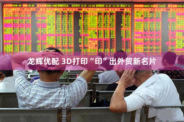 龙辉优配 3D打印“印”出外贸新名片