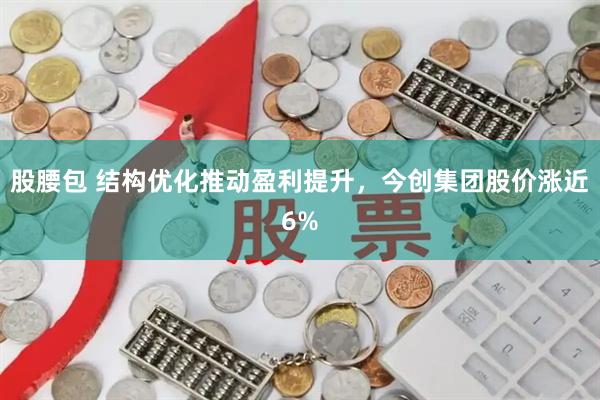 股腰包 结构优化推动盈利提升，今创集团股价涨近6%