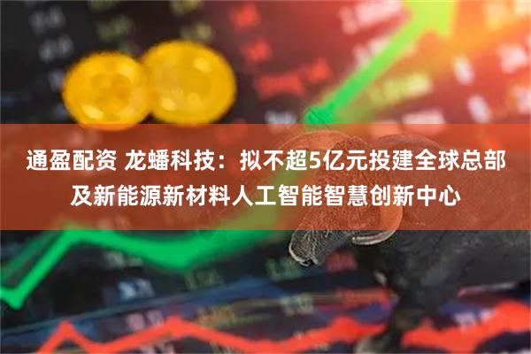 通盈配资 龙蟠科技：拟不超5亿元投建全球总部及新能源新材料人工智能智慧创新中心