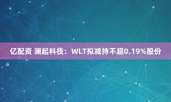 亿配资 澜起科技：WLT拟减持不超0.19%股份