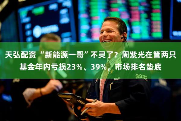天弘配资 “新能源一哥”不灵了？周紫光在管两只基金年内亏损23%、39%，市场排名垫底