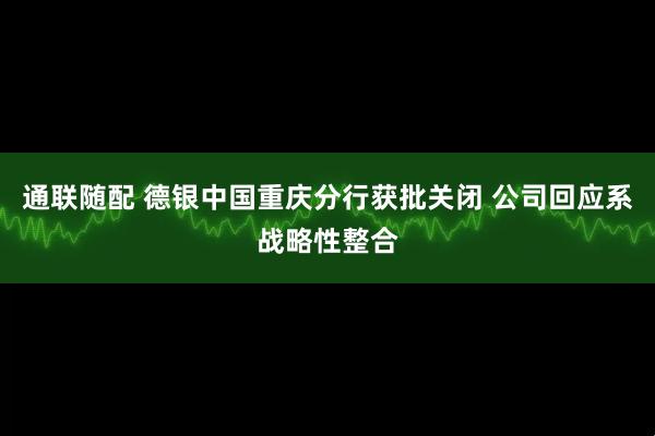 通联随配 德银中国重庆分行获批关闭 公司回应系战略性整合