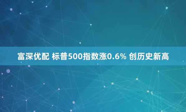 富深优配 标普500指数涨0.6% 创历史新高