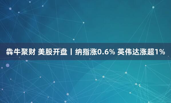 犇牛聚财 美股开盘丨纳指涨0.6% 英伟达涨超1%