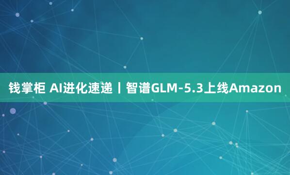 钱掌柜 AI进化速递丨智谱GLM-5.3上线Amazon