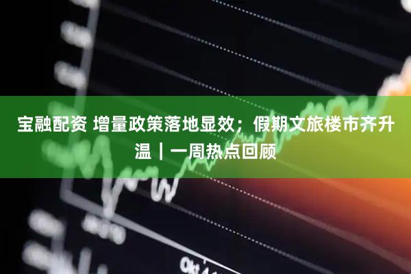 宝融配资 增量政策落地显效；假期文旅楼市齐升温｜一周热点回顾