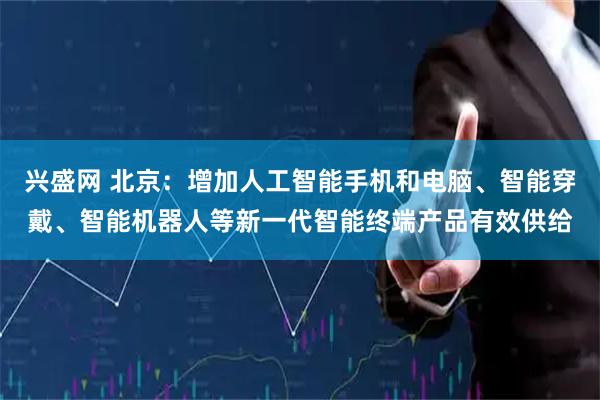 兴盛网 北京：增加人工智能手机和电脑、智能穿戴、智能机器人等新一代智能终端产品有效供给