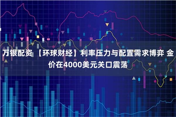 万银配资 【环球财经】利率压力与配置需求博弈 金价在4000美元关口震荡