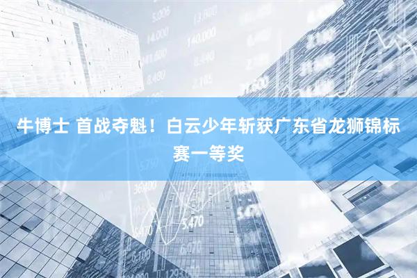 牛博士 首战夺魁！白云少年斩获广东省龙狮锦标赛一等奖