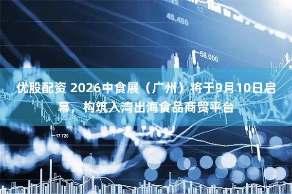 优股配资 2026中食展（广州）将于9月10日启幕，构筑入湾出海食品商贸平台