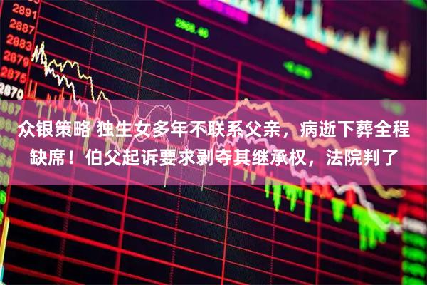 众银策略 独生女多年不联系父亲，病逝下葬全程缺席！伯父起诉要求剥夺其继承权，法院判了
