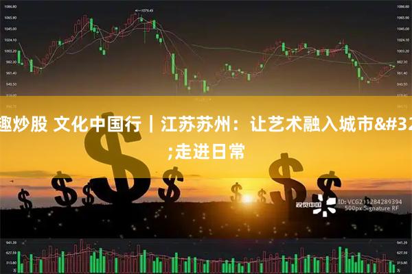 趣炒股 文化中国行｜江苏苏州：让艺术融入城市 走进日常