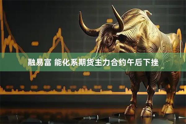 融易富 能化系期货主力合约午后下挫
