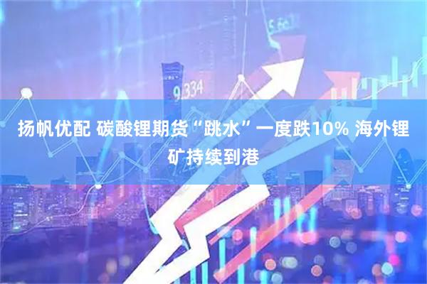 扬帆优配 碳酸锂期货“跳水”一度跌10% 海外锂矿持续到港