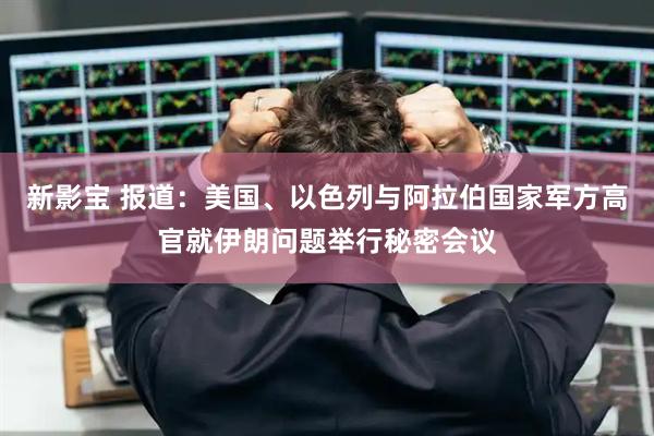 新影宝 报道：美国、以色列与阿拉伯国家军方高官就伊朗问题举行秘密会议