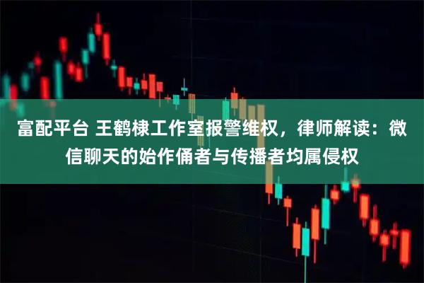 富配平台 王鹤棣工作室报警维权，律师解读：微信聊天的始作俑者与传播者均属侵权