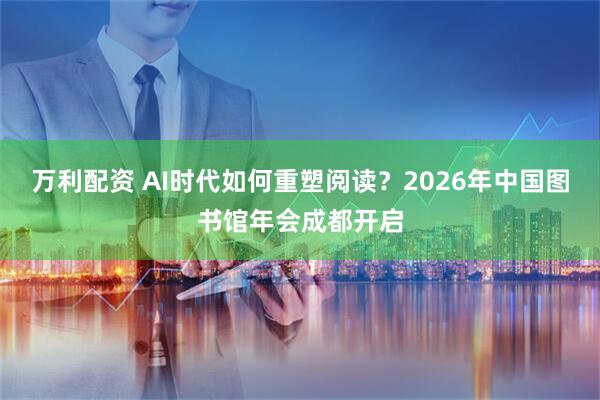 万利配资 AI时代如何重塑阅读？2026年中国图书馆年会成都开启