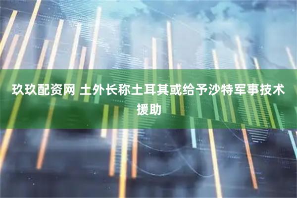 玖玖配资网 土外长称土耳其或给予沙特军事技术援助