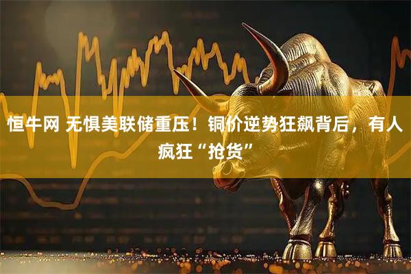 恒牛网 无惧美联储重压！铜价逆势狂飙背后，有人疯狂“抢货”